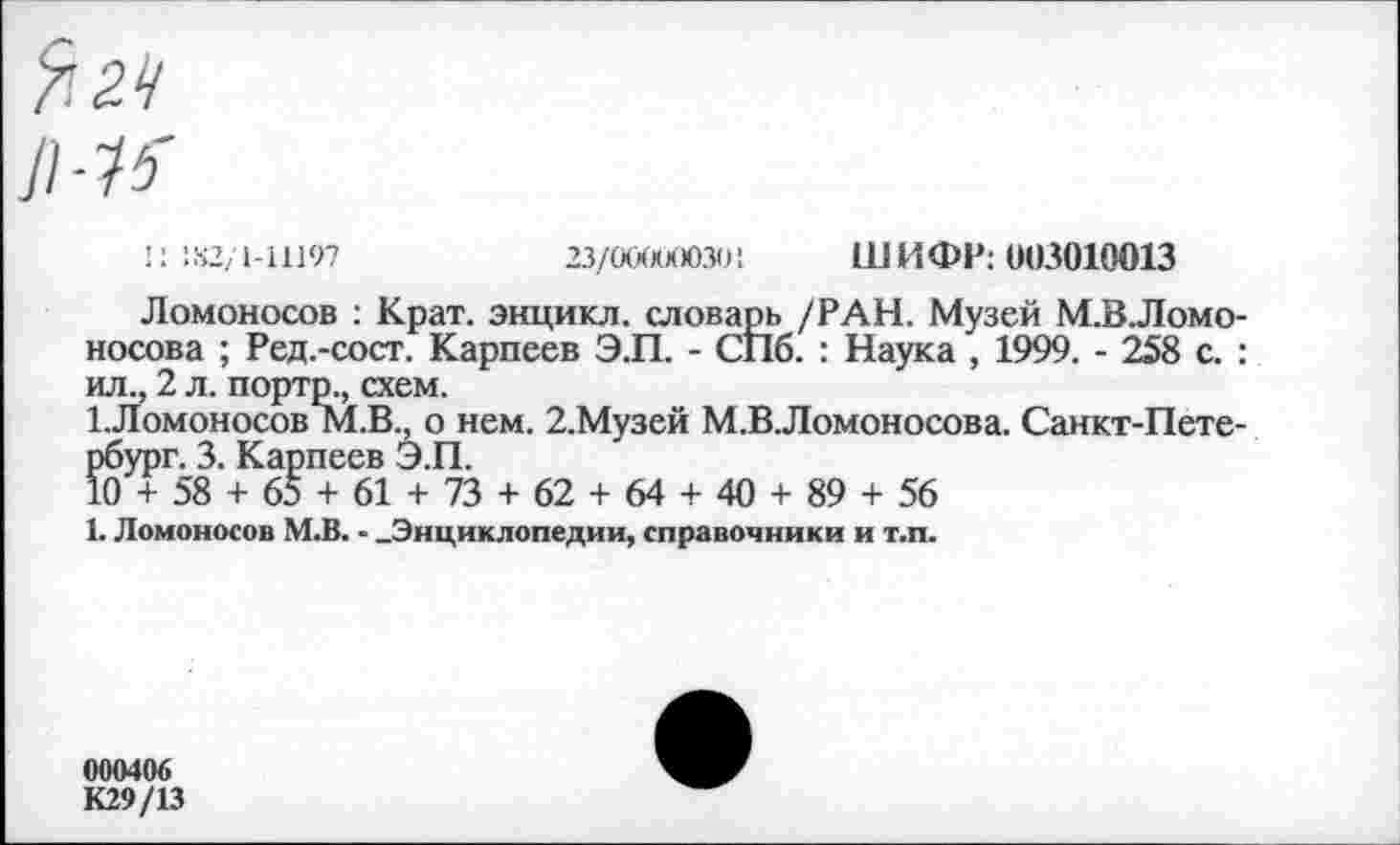 ﻿Л-1?
': 182/1-11197	23/(ххххХ)зо:	ШИФР: 003010013
Ломоносов : Крат, энцикл. словарь /РАН. Музей М.В.Ломо-носова ; Ред.-сост. Карпеев Э.П. - СПб. : Наука , 1999. - 258 с. : ил., 2 л. порто., схем.
1.Ломоносов М.В., о нем. 2.Музей М.В.Ломоносова. Санкт-Петербург. 3. Карпеев ЭЛ.
10 + 58 + 65 + 61 + 73 + 62 + 64 + 40 + 89 + 56
1. Ломоносов М.В. - -Энциклопедии, справочники и т.п.
000406
К29/13